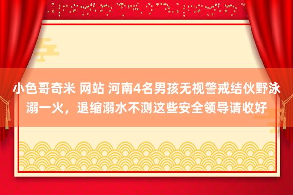 小色哥奇米 网站 河南4名男孩无视警戒结伙野泳溺一火，退缩溺水不测这些安全领导请收好