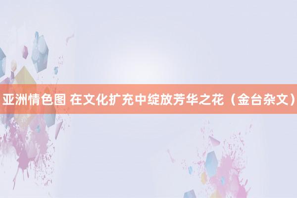 亚洲情色图 在文化扩充中绽放芳华之花（金台杂文）