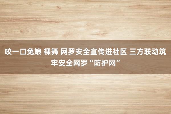 咬一口兔娘 裸舞 网罗安全宣传进社区 三方联动筑牢安全网罗“防护网”