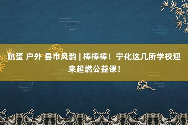 跳蛋 户外 县市风韵 | 棒棒棒！宁化这几所学校迎来超燃公益课！