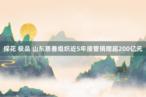 探花 极品 山东慈善组织近5年接管捐赠超200亿元