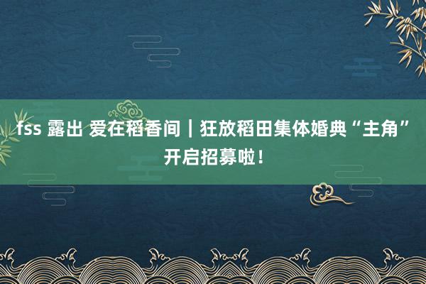 fss 露出 爱在稻香间｜狂放稻田集体婚典“主角”开启招募啦！