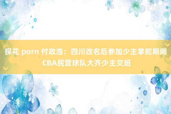 探花 porn 付政浩：四川改名后参加少主掌舵期间 CBA民营球队大齐少主交班