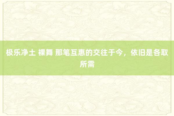 极乐净土 裸舞 那笔互惠的交往于今，依旧是各取所需