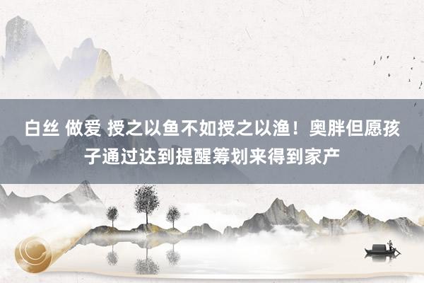 白丝 做爱 授之以鱼不如授之以渔！奥胖但愿孩子通过达到提醒筹划来得到家产