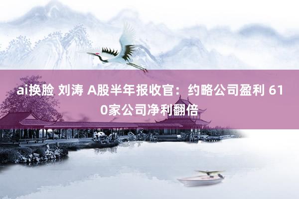 ai换脸 刘涛 A股半年报收官：约略公司盈利 610家公司净利翻倍