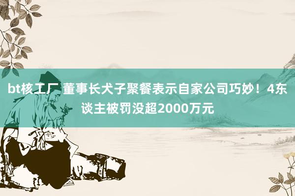 bt核工厂 董事长犬子聚餐表示自家公司巧妙！4东谈主被罚没超2000万元