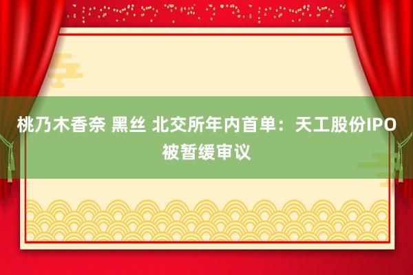 桃乃木香奈 黑丝 北交所年内首单：天工股份IPO被暂缓审议