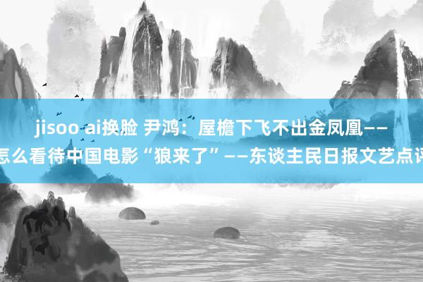 jisoo ai换脸 尹鸿：屋檐下飞不出金凤凰——怎么看待中国电影“狼来了”——东谈主民日报文艺点评