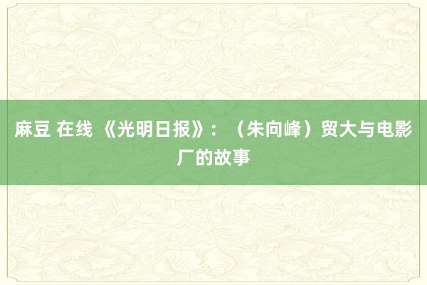 麻豆 在线 《光明日报》：（朱向峰）贸大与电影厂的故事