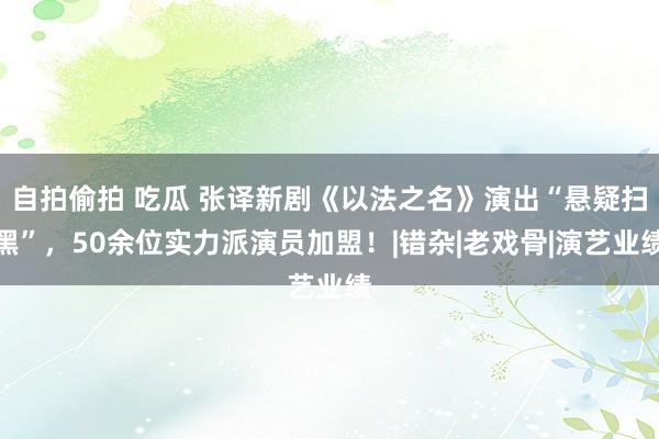 自拍偷拍 吃瓜 张译新剧《以法之名》演出“悬疑扫黑”，50余位实力派演员加盟！|错杂|老戏骨|演艺业绩