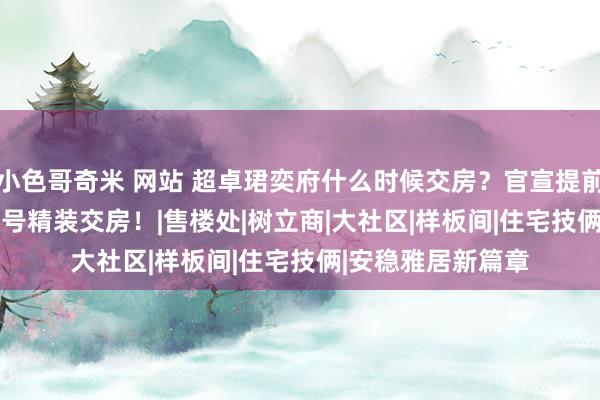 小色哥奇米 网站 超卓珺奕府什么时候交房？官宣提前到2025年6月30号精装交房！|售楼处|树立商|大社区|样板间|住宅技俩|安稳雅居新篇章