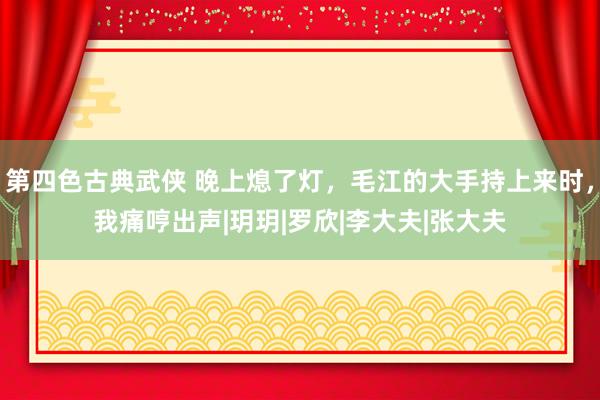 第四色古典武侠 晚上熄了灯，毛江的大手持上来时，我痛哼出声|玥玥|罗欣|李大夫|张大夫