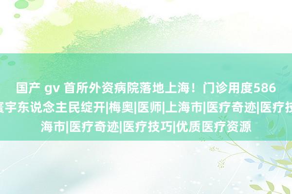 国产 gv 首所外资病院落地上海！门诊用度586好意思元，面向寰宇东说念主民绽开|梅奥|医师|上海市|医疗奇迹|医疗技巧|优质医疗资源