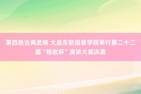 第四色古典武侠 大连东软信息学院举行第二十二届“格致杯”演讲大赛决赛