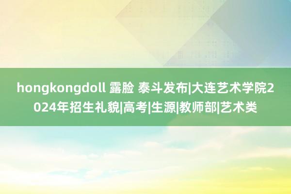 hongkongdoll 露脸 泰斗发布|大连艺术学院2024年招生礼貌|高考|生源|教师部|艺术类