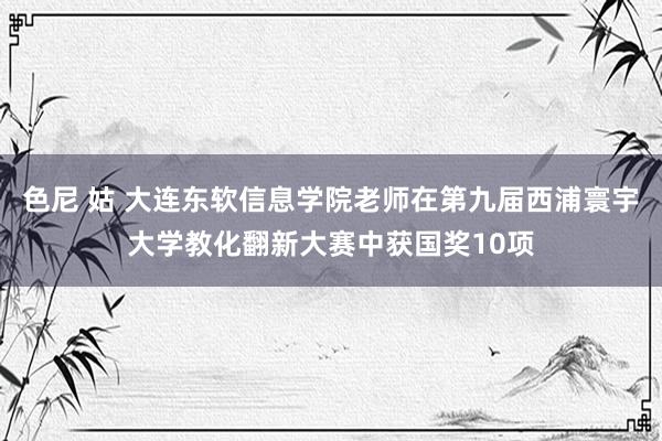 色尼 姑 大连东软信息学院老师在第九届西浦寰宇大学教化翻新大赛中获国奖10项